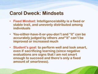 Carol Dweck: Mindsets
• Fixed Mindset: Intelligence/ability is a fixed or
stable trait, and unevenly distributed among
individuals
• You-either-have-it-or-you-don‘t and ―it‖ can be
accurately judged by others and ―it‖ can‘t be
improved or increased much
• Student‘s goal: to perform well and look smart,
even if sacrificing learning (since negative
evaluations are signs that I am not smart
enough to succeed and there‘s only a fixed
amount of smartness).
 