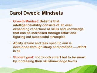 Carol Dweck: Mindsets
• Growth Mindset: Belief is that
intelligence/ability consists of an ever
expanding repertoire of skills and knowledge
that can be increased through effort and
figuring out successful strategies
• Ability is time and task specific and is
developed through study and practice — effort
is all
• Student goal: not to look smart but to be smart
by increasing their skill/knowledge levels.
 