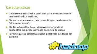 Características
 Um sistema escalável e confiável para armazenamento
compartilhado e análises.
 Ele automaticamente trata da replicação de dados e da
falhas em cada nó.
 Ele faz o trabalho duro - desenvolvedor pode se
concentrar em processamento da lógica de dados
 Permite que os aplicativos usem petabytes de dados em
paralelo
 