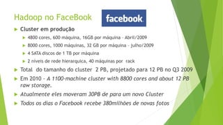 Hadoop no FaceBook
 Cluster em produção
 4800 cores, 600 máquina, 16GB por máquina – Abril/2009
 8000 cores, 1000 máquinas, 32 GB por máquina – julho/2009
 4 SATA discos de 1 TB por máquina
 2 níveis de rede hierarquica, 40 máquinas por rack
 Total do tamanho do cluster 2 PB, projetado para 12 PB no Q3 2009
 Em 2010 - A 1100-machine cluster with 8800 cores and about 12 PB
raw storage.
 Atualmente eles moveram 30PB de para um novo Cluster
 Todos os dias o Facebook recebe 380milhões de novas fotos
 