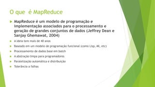 O que é MapReduce
 MapReduce é um modelo de programação e
implementação associados para o processamento e
geração de grandes conjuntos de dados (Jeffrey Dean e
Sanjay Ghemawat, 2004)
 A ideia tem mais de 40 anos
 Baseado em um modelo de programação funcional (como Lisp, Ml, etc)
 Processamento de dados base em batch
 A abstração limpa para programadores
 Paralelização automática e distribuição
 Tolerância a falhas
 