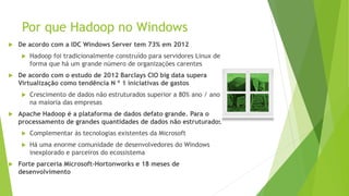 Por que Hadoop no Windows
 De acordo com a IDC Windows Server tem 73% em 2012
 Hadoop foi tradicionalmente construído para servidores Linux de
forma que há um grande número de organizações carentes
 De acordo com o estudo de 2012 Barclays CIO big data supera
Virtualização como tendência N º 1 iniciativas de gastos
 Crescimento de dados não estruturados superior a 80% ano / ano
na maioria das empresas
 Apache Hadoop é a plataforma de dados defato grande. Para o
processamento de grandes quantidades de dados não estruturados
 Complementar às tecnologias existentes da Microsoft
 Há uma enorme comunidade de desenvolvedores do Windows
inexplorado e parceiros do ecossistema
 Forte parceria Microsoft-Hortonworks e 18 meses de
desenvolvimento
 