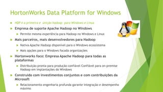 HortonWorks Data Platform for Windows
 HDP é a primeira e únição hadoop para Windows e Linux
 Empresa de suporte Apache Hadoop no Windows
 Permite mesma experiência para Hadoop no Windows e Linux
 Mais parceiros, mais desenvolvedores para Hadoop
 Nativa Apache Hadoop disponível para o Windows ecossistema
 Mais opções para o Windows focada organizações
 Hortonworks foco: Empresa Apache Hadoop para todas as
plataformas
 Distribuição pronta para produção confiável Confiável para on-premise
Hadoop em implantações do Windows
 Construído com investimentos conjuntos e com contribuições da
Microsoft
 Relacionamento engenharia profunda garante integração e desempenho
máximo
 