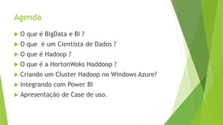 Agenda
 O que é BigData e BI ?
 O que é um Cientista de Dados ?
 O que é Hadoop ?
 O que é a HortonWoks Haddoop ?
 Criando um Cluster Hadoop no Windows Azure?
 Integrando com Power BI
 Apresentação de Case de uso.
 