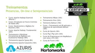 Treinamentos
Presencias, On-line e Semipresenciais
 Curso: Apache Hadoop Essencial
(8horas )
 Curso: Introdução ao Futuro Cientista
de Dados (8h)
 Curso: DataScientist e BigData for
Bussines (16h)
 Curso: Apache Hadoop Fundamental
(24h)
 Treinamento e Workshop
Ferramentas de BigData com
EcoSistema Hadoop (40h)
 Treinamento Apache Sqoop (8h)
 Treinamento Apache Cassandra (16h)
 Treinamento HBase (16h)
 Treinamento Hive (16h)
 Treimento Mahout (16h)
 Curso + Treinamento em BI aplicado a
máquinas de aprendizado Mahout
(30h)
 Curso de Splunk (16h)
 Curso Pig e Pig Latin (16h)
 Curos de Programaçao em MapReduce
com Java e C# (16h)
 Curso de Flume (16h)
 