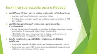 Maximise sua escolha para o Hadoop
 Use HDP para Windows para no local de implantação no Windows Server
 Ideal para usuários de Windows com experiência Hadoop
 Perfeito próximo passo para aqueles que estão prontos para se deslocar de POC
para produção
 Use HDInsight para Microsoft ferramentas e gerenciamento e
provisionamento
 Serviço HDInsight que oferece todos os benefícios do Windows Azure (por exemplo,
elasticidade e de baixo custo) - disponível em Visualizar hoje
 HDInsight Servidor para a plena integração do Hadoop com ferramentas da
Microsoft no local - Developer Preview disponível hoje
 Escolha completa interoperabilidade e implantação em todas as
plataformas
 Implementar aplicações de dados grandes que funcionam on-premise e nuvem
 Ao alavancar open source HDP, permite a interoperabilidade transparente entre
ambientes: Linux, Windows, Windows Azure
 