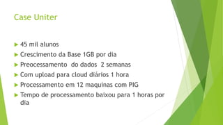 Case Uniter
 45 mil alunos
 Crescimento da Base 1GB por dia
 Preocessamento do dados 2 semanas
 Com upload para cloud diários 1 hora
 Processamento em 12 maquinas com PIG
 Tempo de processamento baixou para 1 horas por
dia
 
