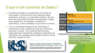 O que é Um Cientista de Dados ?
 O cientista de dados é um especialista em análise de
informações. A característica mais importante desse
profissional, portanto, é a capacidade analítica. Por isso,
quem tem uma sólida formação em matemática e lógica,
como engenheiros, economistas, estatísticos e
matemáticos, é forte candidato a se sair bem na carreira.
 “Ter um consistente background em matemática é
fundamental, senão a pessoa tem que suar muito para
preencher a lacuna", diz o professor Renato Souza,
responsável pelo mestrado de modelagem matemática da
informação, da Fundação Getulio Vargas do Rio de Janeiro
(FGV-RJ), lançado em 2011. Salário mediano anual em
milhares de dólares dividido
pelos grupos identificados.
Fonte: O'Reilly.
 