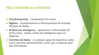 Não confunda os conceitos
 CloudComputing – computação em nuvem
 BigData – Armazenamento e Processamento de Grandes
Volumes de Dados
 BI Businnes Inteligence – Apresentar a informações de
forma clara, sendo a fonte de inteligencia para os
negocios
 Cientista de Dados – é a pessoa capaz de orquestrar todos
esses conceitos apresentando o valor que a empresa quer
das informações
 