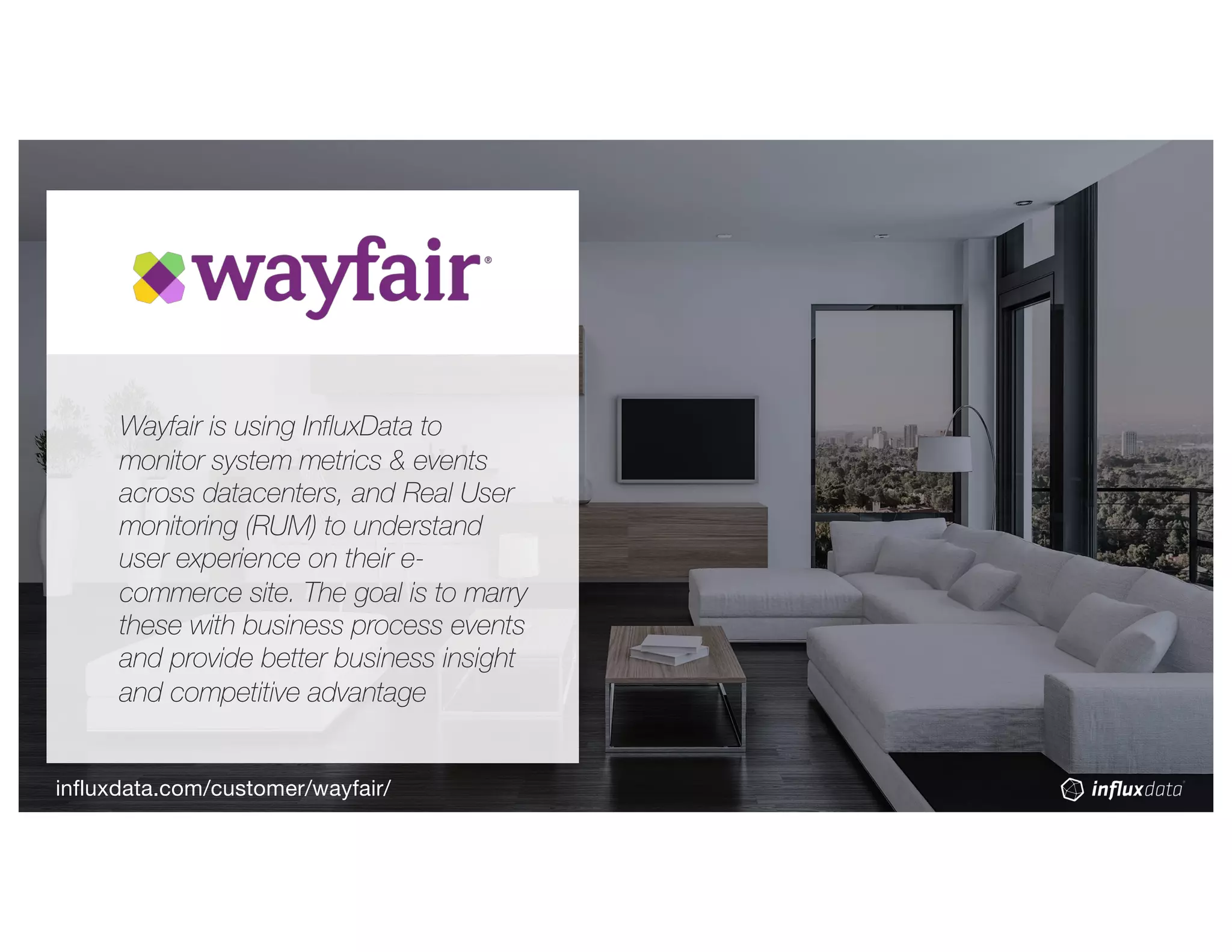 Wayfair is using InfluxData to
monitor system metrics & events
across datacenters, and Real User
monitoring (RUM) to understand
user experience on their e-
commerce site. The goal is to marry
these with business process events
and provide better business insight
and competitive advantage
influxdata.com/customer/wayfair/
 