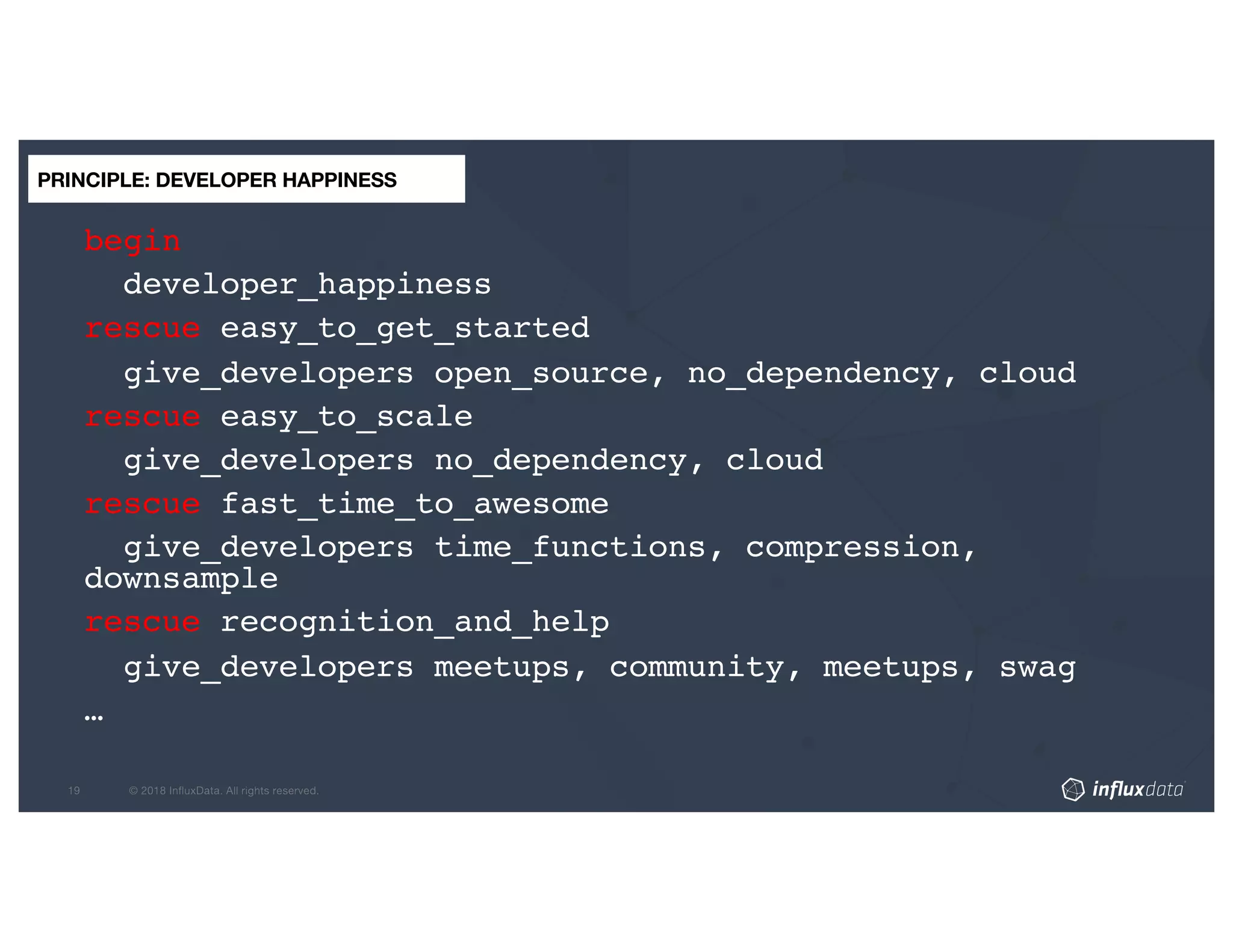begin
developer_happiness
rescue easy_to_get_started
give_developers open_source, no_dependency, cloud
rescue easy_to_scale
give_developers no_dependency, cloud
rescue fast_time_to_awesome
give_developers time_functions, compression,
downsample
rescue recognition_and_help
give_developers meetups, community, meetups, swag
…
PRINCIPLE: DEVELOPER HAPPINESS
 
