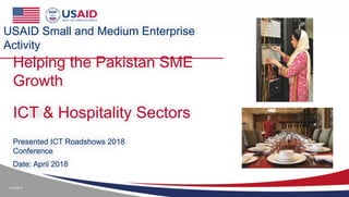 4/14/2018
Helping the Pakistan SME
Growth
Presented ICT Roadshows 2018
Conference
Date: April 2018
USAID Small and Medium Enterprise
Activity
ICT & Hospitality Sectors
 