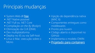  System.Web.dll free
 .NET Native possível
 .NET Full ou .NET Core
 Compilação on the fly (Roslyn)
 Otimização da CLR (DNX)
 Dev multiplataforma
 Deploy no IIS ou via Self-host
 Linux e Mac: execução sobre o
Mono
 Injeção de dependência nativa
(MVC 6)
 Componentes entregues como
middlewares
 Pronto pra nuvem
 Código aberto e disponível no
GitHub
 Implementa o modelo OWIN
 Projetado para containers
Principais mudanças
 