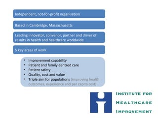 Independent, not-for-profit organisation
Based in Cambridge, Massachusetts
Leading innovator, convenor, partner and driver of
results in health and healthcare worldwide
5 key areas of work
• Improvement capability
• Patient and family-centred care
• Patient safety
• Quality, cost and value
• Triple aim for populations (improving health
outcomes, experience and per capita cost)
 