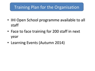 • IHI Open School programme available to all
staff
• Face to face training for 200 staff in next
year
• Learning Events (Autumn 2014)
Training Plan for the Organisation
 