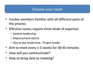 • Involve members familiar with all different parts of
the process
• Effective teams require three kinds of expertise
– System leadership
– Improvement advice
– Day to day leadership - Project leader
• Aim to meet every 1-2 weeks for 30-45 minutes
• How will you communicate?
• How to bring data to meeting?
Choose your team
 