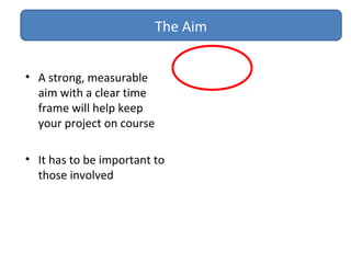 • A strong, measurable
aim with a clear time
frame will help keep
your project on course
• It has to be important to
those involved
The Aim
 