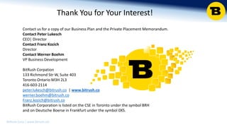 BitRush Corp │ www.bitrush.col
Thank You for Your Interest!
Contact us for a copy of our Business Plan and the Private Placement Memorandum.
Contact Peter Lukesch
CEO| Director
Contact Franz Kozich
Director
Contact Werner Boehm
VP Business Development
BitRush Corpation
133 Richmond Str W, Suite 403
Toronto Ontario M3H 2L3
416-603-2114
peter.lukesch@bitrush.co | www.bitrush.co
werner.boehm@bitrush.co
Franz.kozich@bitrush.co
BitRush Corporation is listed on the CSE in Toronto under the symbol BRH
and on Deutsche Boerse in Frankfurt under the symbol 0XS.
 