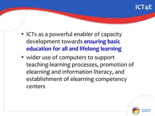 ICT4E ICTs as a powerful enabler of capacity development towards  ensuring basic education for all and lifelong learning wider use of computers to support teaching-learning processes, promotion of elearning and information literacy, and establishment of elearning competency centers 