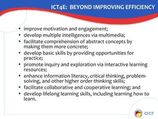 ICT4E:  BEYOND IMPROVING EFFICIENCY improve motivation and engagement; develop multiple intelligences via multimedia; facilitate comprehension of abstract concepts by making them more concrete; develop basic skills by providing opportunities for practice; promote inquiry and exploration via interactive learning resources; enhance information literacy, critical thinking, problem-solving, and other higher order thinking skills; facilitate collaborative and cooperative learning; and develop lifelong learning skills, including learning how to learn. 