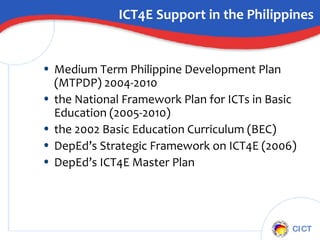 ICT4E Support in the Philippines Medium Term Philippine Development Plan (MTPDP) 2004-2010 the National Framework Plan for ICTs in Basic Education (2005-2010) the 2002 Basic Education Curriculum (BEC) DepEd’s Strategic Framework on ICT4E (2006) DepEd’s ICT4E Master Plan  