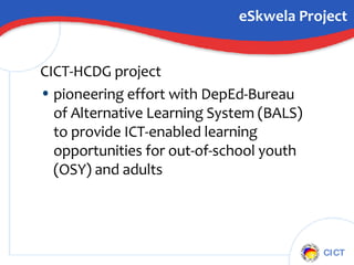 eSkwela Project CICT-HCDG project  pioneering effort with DepEd-Bureau of Alternative Learning System (BALS) to provide ICT-enabled learning opportunities for out-of-school youth (OSY) and adults 