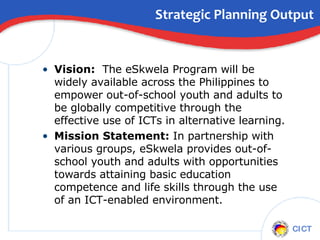 Strategic Planning Output Vision:  The eSkwela Program will be widely available across the Philippines to empower out-of-school youth and adults to be globally competitive through the effective use of ICTs in alternative learning. Mission Statement:  In partnership with various groups, eSkwela provides out-of-school youth and adults with opportunities towards attaining basic education competence and life skills through the use of an ICT-enabled environment. 