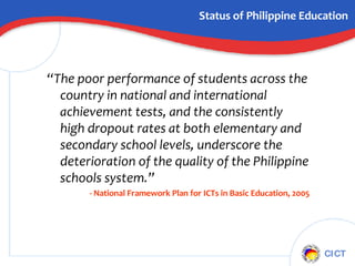 Status of Philippine Education “ The poor performance of students across the country in national and international achievement tests, and the consistently high dropout rates at both elementary and secondary school levels, underscore the deterioration of the quality of the Philippine schools system.”   - National Framework Plan for ICTs in Basic Education, 2005 