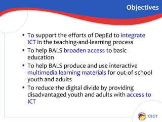 Objectives To support the efforts of DepEd to  integrate ICT  in the teaching-and-learning process To help BALS  broaden access  to basic education To help BALS produce and use interactive  multimedia learning materials  for out-of-school youth and adults To reduce the digital divide by providing disadvantaged youth and adults with  access to ICT 