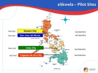 eSkwela – Pilot Sites Quezon City Feb 2007 174 learners San Jose del Monte Feb 2007 102 learners Cebu City May 2007 100 learners Cagayan de Oro City Apr 2007 160 learners 