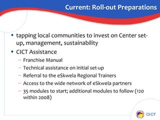 Current: Roll-out Preparations tapping local communities to invest on Center set-up, management, sustainability CICT Assistance Franchise Manual Technical assistance on initial set-up Referral to the eSkwela Regional Trainers Access to the wide network of eSkwela partners 35 modules to start; additional modules to follow (120 within 2008) 