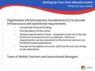 Organization (NGO/Corporate Foundation/LGU) to provide infrastructure and operational requirements Can provide financial funding Provide space for the center Donate requirements in kind – computers need not to be top-of-the-line or brand new to run eSkwela.  Minimum requirements: can be connected to the internet and can run html/flash-based applications Provide for the salaries of center staff and IM and cost of day-to-day operations Team of Mobile Teachers and Instructional Managers Setting Up Your Own eSkwela Center: What do you need? 