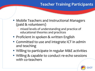 Teacher Training Participants Mobile Teachers and Instructional Managers (paid & volunteers) mixed levels of understanding and practice of educational theories and practices Proficient in spoken & written English Committed to use and integrate ICT in admin and teaching  Willing to participate in regular M&E activities Willing & capable to conduct re-echo sessions with co-teachers 