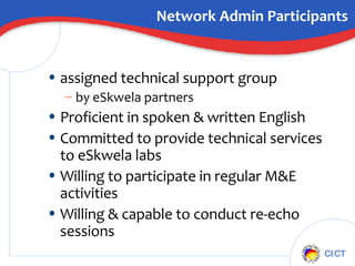 Network Admin Participants assigned technical support group by eSkwela partners Proficient in spoken & written English Committed to provide technical services to eSkwela labs Willing to participate in regular M&E activities Willing & capable to conduct re-echo sessions 