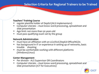 Selection Criteria for Regional Trainers to be Trained Teachers’ Training Course  regular plantilla holder of DepEd (ALS Implementers) Computer Literate – must know word processing, spreadsheet and slide presentation Age limit: not more than 50 years old must pass qualifying exam set by the group Network Administration must have an affiliation with an LGU/SUC/DepEd Office/NGOs has background in IT or experience in setting up of networks, basic trouble  shooting  must be comfortable working with different platforms (Windows/Linux) Center Management Per division - ALS Supervisor OR Coordinators  Computer Literate – must know word processing, spreadsheet and slide presentation (ICT for Executives) 