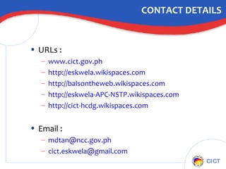 CONTACT DETAILS URLs :  www.cict.gov.ph http://eskwela.wikispaces.com http://balsontheweb.wikispaces.com http://eskwela-APC-NSTP.wikispaces.com http://cict- hcdg.wikispaces.com Email : [email_address] [email_address]   