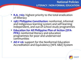 National Policies  LITERACY / NON-FORMAL EDUCATION R.A. 7165 : highest priority to the total eradication of illiteracy  1987 Philippine Constitution : nonformal, informal and indigenous learning system and self-learning independent, and out-of-school study programmes Education for All Philippine Plan of Action (EFA-PPA) : nonformal literacy and education programmes for poor and underserved communities  AO # 116 : support for the Nonformal Education Accreditation and Equivalency (NFE A&E) System 