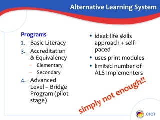 Alternative Learning System Programs Basic Literacy Accreditation & Equivalency Elementary Secondary Advanced Level – Bridge Program (pilot stage) ideal: life skills approach + self-paced uses print modules limited number of ALS Implementers simply not enough!! 