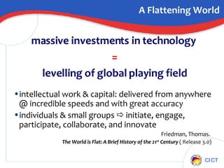 A Flattening World massive investments in technology  = levelling of global playing field intellectual work & capital: delivered from anywhere @ incredible speeds and with great accuracy individuals & small groups    initiate, engage, participate, collaborate, and innovate Friedman, Thomas.  The World is Flat: A Brief History of the 21 st  Century  ( Release 3.0) 