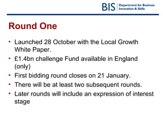 Round One Launched 28 October with the Local Growth White Paper.  £1.4bn challenge Fund available in England (only) First bidding round closes on 21 January. There will be at least two subsequent rounds. Later rounds will include an expression of interest stage 