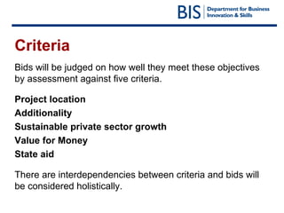 Criteria Bids will be judged on how well they meet these objectives by assessment against five criteria. Project location Additionality Sustainable private sector growth Value for Money State aid There are interdependencies between criteria and bids will be considered holistically. 