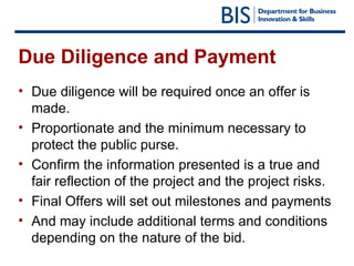 Due Diligence and Payment Due diligence will be required once an offer is made. Proportionate and the minimum necessary to protect the public purse. Confirm the information presented is a true and fair reflection of the project and the project risks. Final Offers will set out milestones and payments  And may include additional terms and conditions depending on the nature of the bid. 