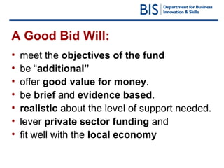 A Good Bid Will: meet the  objectives of the fund be “ additional”  offer  good value for money . be  brief  and  evidence based .  realistic  about the level of support needed. lever  private sector funding  and  fit well with the  local economy 