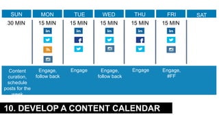 10. DEVELOP A CONTENT CALENDAR
Content
curation,
schedule
posts for the
week
Engage,
follow back
Engage Engage,
follow back
Engage Engage,
#FF
SUN MON TUE WED THU FRI SAT
30 MIN 15 MIN 15 MIN 15 MIN 15 MIN 15 MIN
 