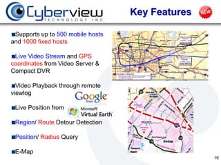 Key Features

 Supports up to 500 mobile hosts
and 1000 fixed hosts

 Live Video Stream and GPS
coordinates from Video Server &
Compact DVR

  Video Playback through remote
viewlog

 Live Position from

 Region/ Route Detour Detection

 Position/ Radius Query

 E-Map
                                                  16
 