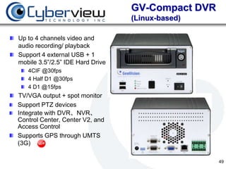 GV-Compact DVR
                                  (Linux-based)

Up to 4 channels video and
audio recording/ playback
Support 4 external USB + 1
mobile 3.5”/2.5” IDE Hard Drive
   4CIF @30fps
   4 Half D1 @30fps
   4 D1 @15fps
TV/VGA output + spot monitor
Support PTZ devices
Integrate with DVR、NVR、
Control Center, Center V2, and
Access Control
Supports GPS through UMTS
(3G)

                                                   49
 