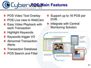POS Main Features

POS Video Text Overlay     Support up to 16 POS per
POS Live view in WebCam    DVR
Easy Video Playback with   Integrate with Central
each Transaction           Monitoring Solution
Highlight Keywords
Keywords trigger I/O
Abnormal Transaction
Alerts
Transaction Database
POS Search and Filter


                                                      63
 