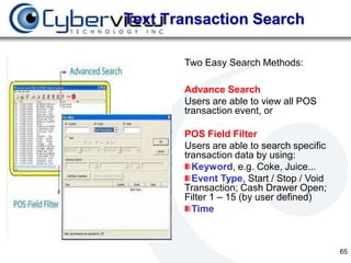 Text Transaction Search

       Two Easy Search Methods:

       Advance Search
       Users are able to view all POS
       transaction event, or

       POS Field Filter
       Users are able to search specific
       transaction data by using:
         Keyword, e.g. Coke, Juice...
         Event Type, Start / Stop / Void
       Transaction; Cash Drawer Open;
       Filter 1 – 15 (by user defined)
         Time



                                           65
 