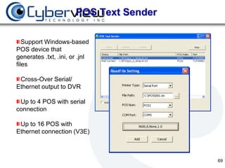 POS Text Sender

   Support Windows-based
POS device that
generates .txt, .ini, or .jnl
files

 Cross-Over Serial/
Ethernet output to DVR

 Up to 4 POS with serial
connection

 Up to 16 POS with
Ethernet connection (V3E)



                                         69
 