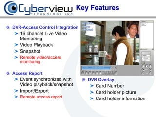 Key Features

DVR-Access Control Integration
   16 channel Live Video
   Monitoring
   Video Playback
   Snapshot
   Remote video/access
   monitoring

Access Report
   Event synchronized with       DVR Overlay
   Video playback/snapshot          Card Number
   Import/Export                    Card holder picture
   Remote access report             Card holder information
 